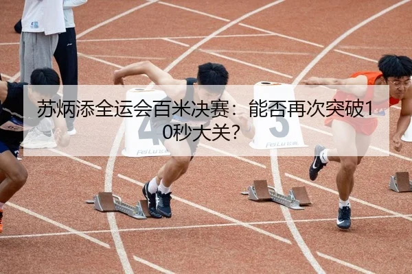 苏炳添全运会百米决赛：能否再次突破10秒大关？